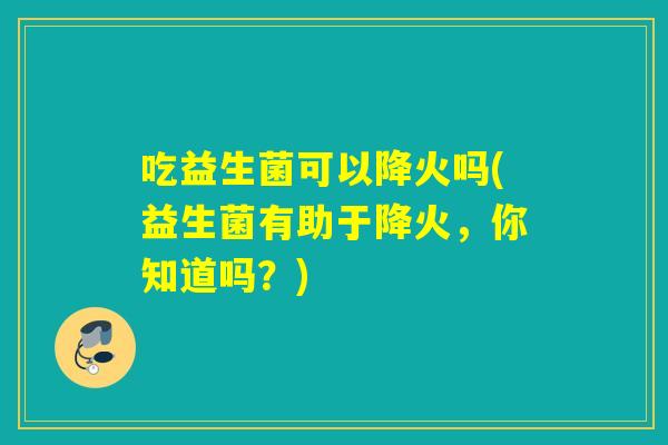 吃益生菌可以降火吗(益生菌有助于降火,你知道吗?) 吃益生菌可以降火吗(益生菌有助于降火,你知道吗?)