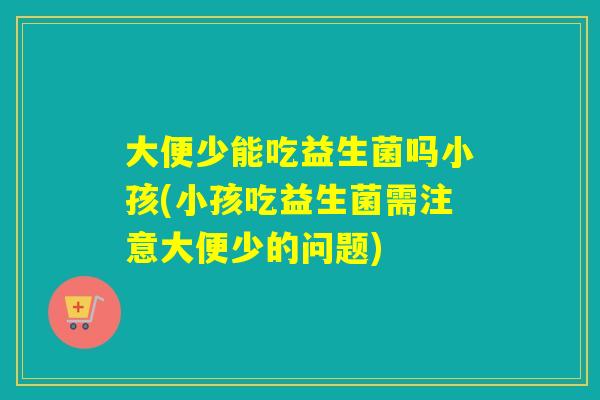 大便少能吃益生菌吗小孩(小孩吃益生菌需注意大便少的问题)
