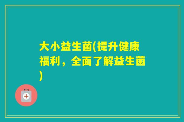 大小益生菌(提升健康福利，全面了解益生菌)