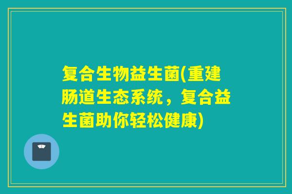复合生物益生菌(重建肠道生态系统，复合益生菌助你轻松健康)