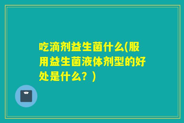 吃滴剂益生菌什么(服用益生菌液体剂型的好处是什么?) 吃滴剂益生菌什么(服用益生菌液体剂型的好处是什么?)