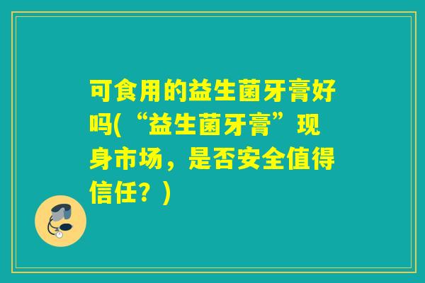 可食用的益生菌牙膏好吗(“益生菌牙膏”现身市场，是否安全值得信任？)