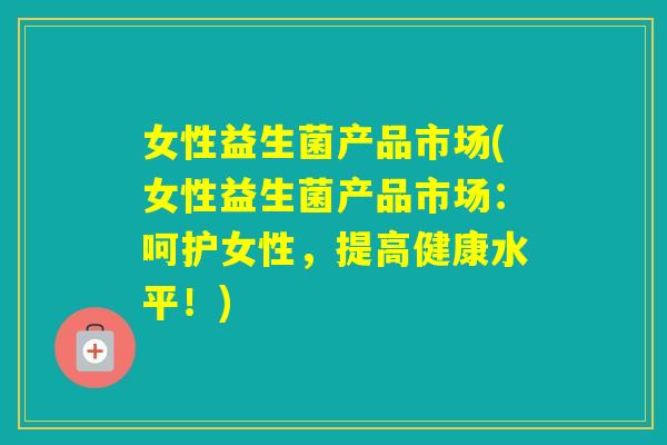 女性益生菌产品市场(女性益生菌产品市场：呵护女性，提高健康水平！)