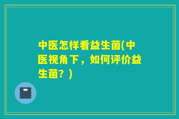 中医怎样看益生菌(中医视角下，如何评价益生菌？)