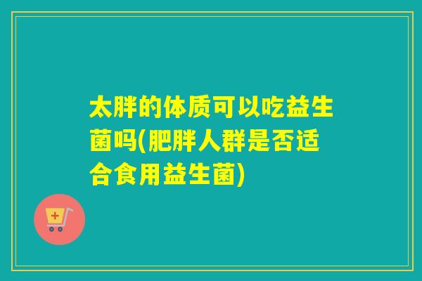 太胖的体质可以吃益生菌吗(人群是否适合食用益生菌)