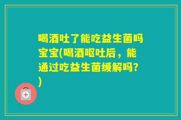 喝酒吐了能吃益生菌吗宝宝(喝酒后，能通过吃益生菌缓解吗？)