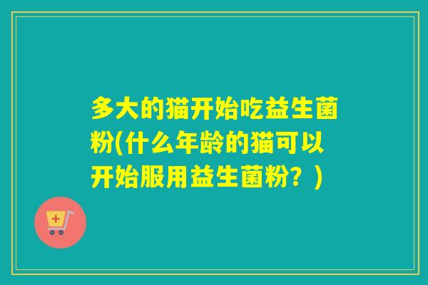 多大的猫开始吃益生菌粉(什么年龄的猫可以开始服用益生菌粉？)