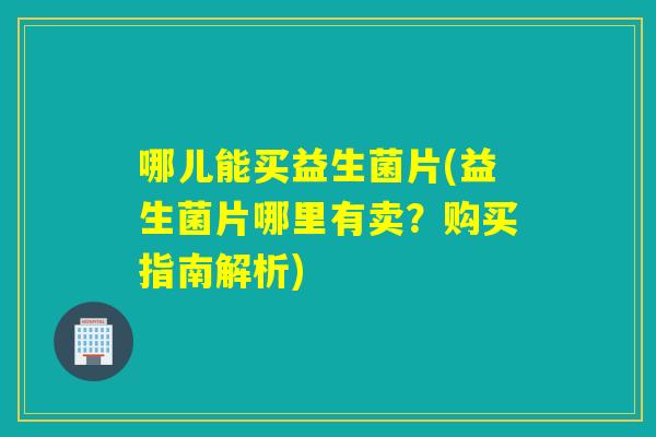 哪儿能买益生菌片(益生菌片哪里有卖？购买指南解析)