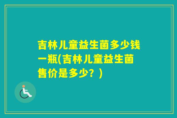吉林儿童益生菌多少钱一瓶(吉林儿童益生菌售价是多少？)