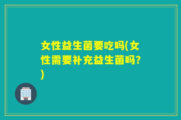女性益生菌要吃吗(女性需要补充益生菌吗？)