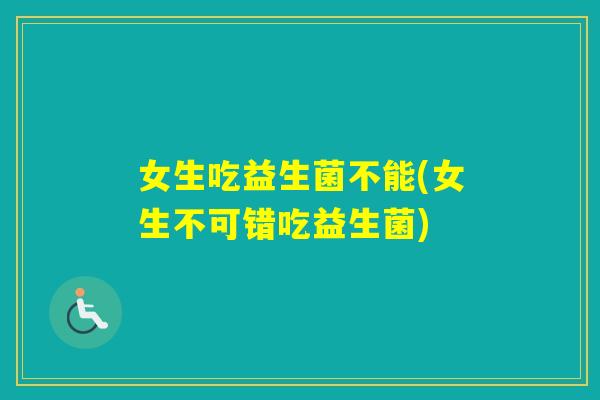 女生吃益生菌不能(女生不可错吃益生菌)