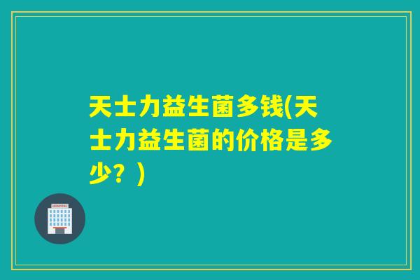天士力益生菌多钱(天士力益生菌的价格是多少？)