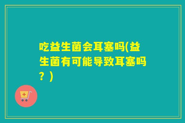 吃益生菌会耳塞吗(益生菌有可能导致耳塞吗？)