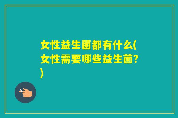 女性益生菌都有什么(女性需要哪些益生菌？)