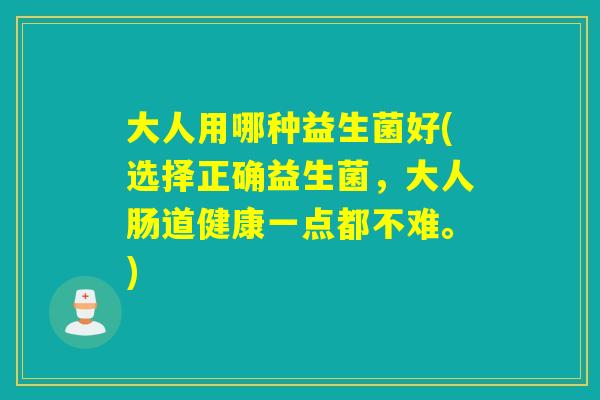 大人用哪种益生菌好(选择正确益生菌，大人肠道健康一点都不难。)