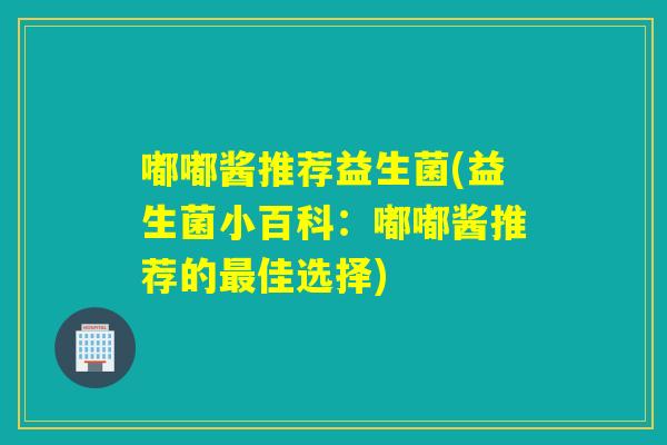 嘟嘟酱推荐益生菌(益生菌小百科：嘟嘟酱推荐的佳选择)