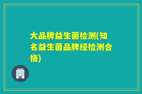 大品牌益生菌检测(知名益生菌品牌经检测合格)