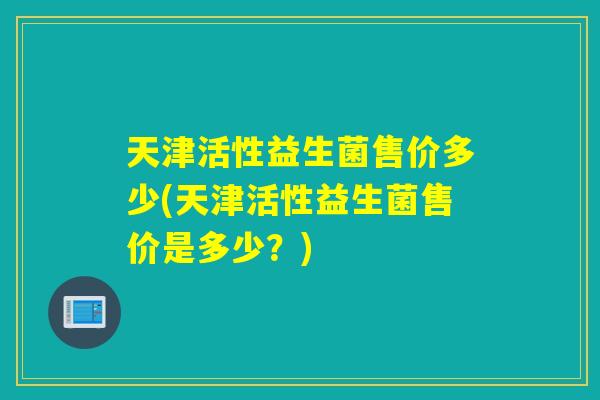 天津活性益生菌售价多少(天津活性益生菌售价是多少？)