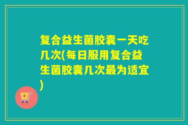 复合益生菌胶囊一天吃几次(每日服用复合益生菌胶囊几次为适宜)