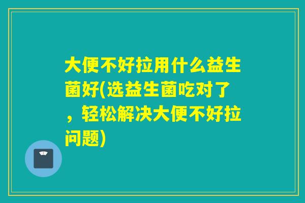 大便不好拉用什么益生菌好(选益生菌吃对了，轻松解决大便不好拉问题)