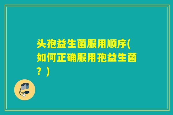 头孢益生菌服用顺序(如何正确服用孢益生菌？)