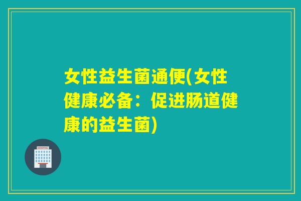 女性益生菌通便(女性健康必备：促进肠道健康的益生菌)