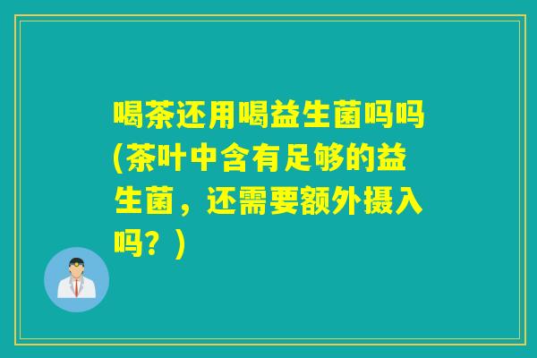 喝茶还用喝益生菌吗吗(茶叶中含有足够的益生菌，还需要额外摄入吗？)