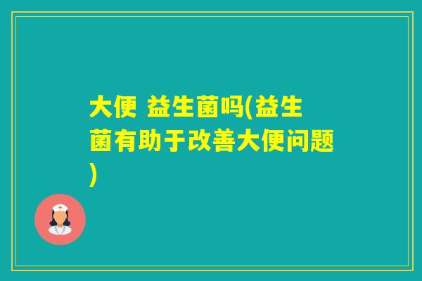 大便 益生菌吗(益生菌有助于改善大便问题)