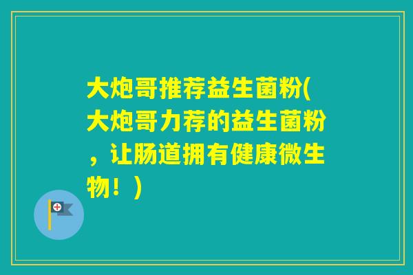 大炮哥推荐益生菌粉(大炮哥力荐的益生菌粉，让肠道拥有健康微生物！)