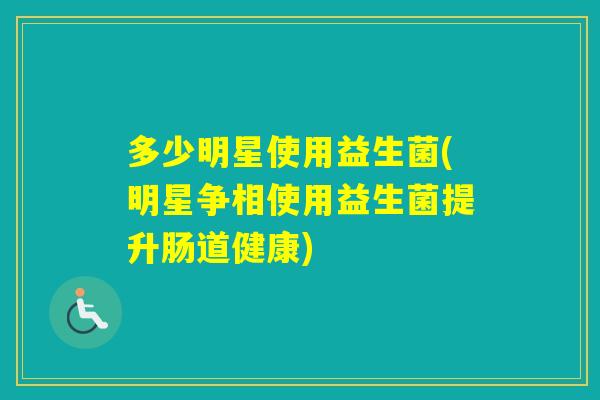 多少明星使用益生菌(明星争相使用益生菌提升肠道健康)