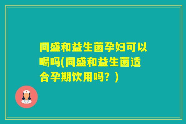 同盛和益生菌孕妇可以喝吗(同盛和益生菌适合孕期饮用吗？)