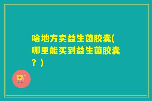 啥地方卖益生菌胶囊(哪里能买到益生菌胶囊？)