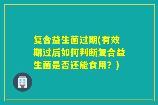 复合益生菌过期(有效期过后如何判断复合益生菌是否还能食用？)