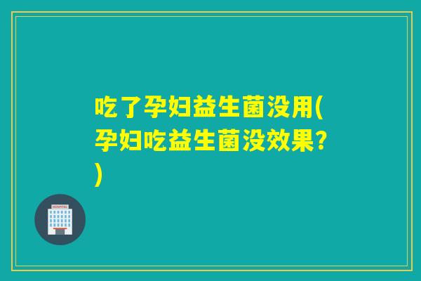 吃了孕妇益生菌没用(孕妇吃益生菌没效果？)