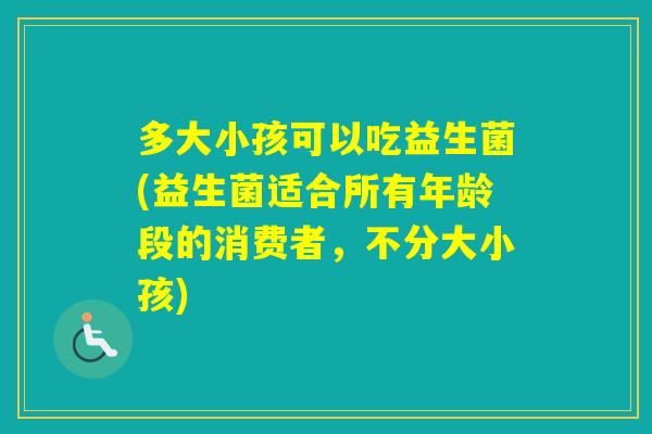 多大小孩可以吃益生菌(益生菌适合所有年龄段的消费者，不分大小孩)