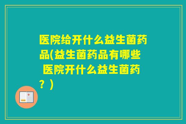 医院给开什么益生菌药品(益生菌药品有哪些 医院开什么益生菌药？)