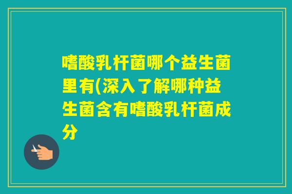 嗜酸乳杆菌哪个益生菌里有(深入了解哪种益生菌含有嗜酸乳杆菌成分