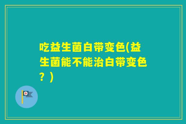吃益生菌白带变色(益生菌能不能白带变色？)