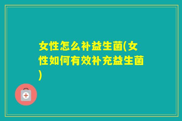 女性怎么补益生菌(女性如何有效补充益生菌)