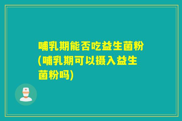 哺乳期能否吃益生菌粉(哺乳期可以摄入益生菌粉吗)