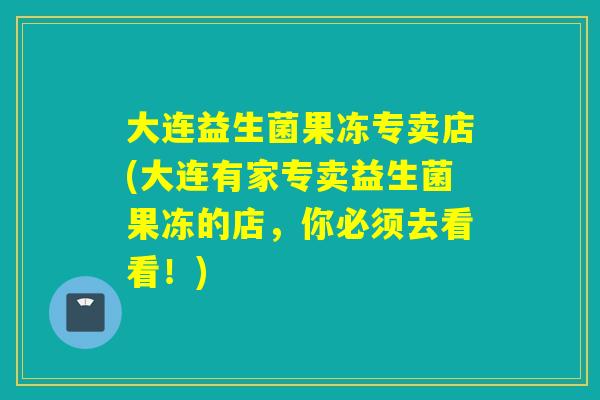 大连益生菌果冻专卖店(大连有家专卖益生菌果冻的店，你必须去看看！)