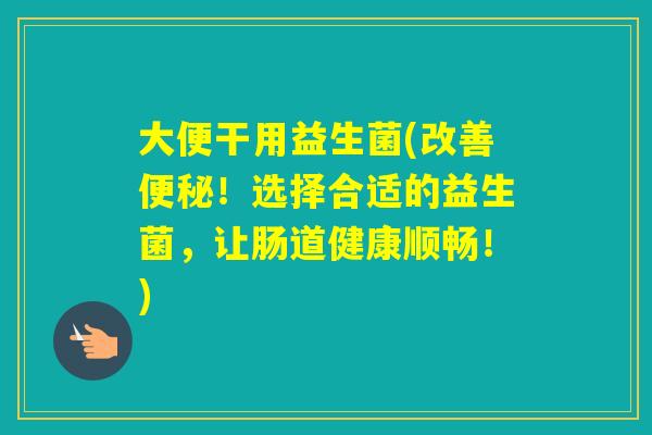 大便干用益生菌(改善！选择合适的益生菌，让肠道健康顺畅！)