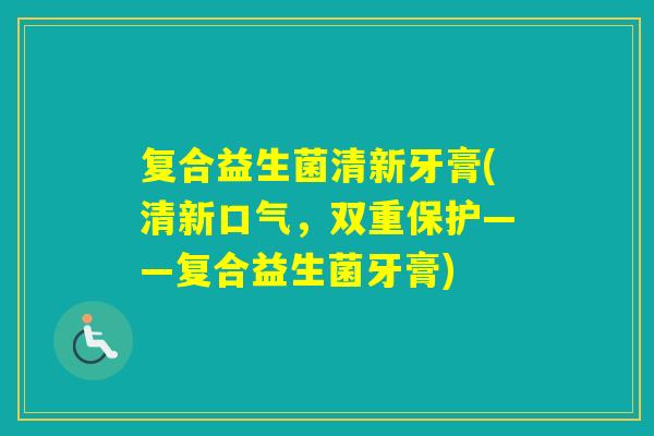 复合益生菌清新牙膏(清新口气，双重保护——复合益生菌牙膏)