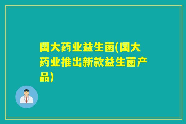 国大药业益生菌(国大药业推出新款益生菌产品)
