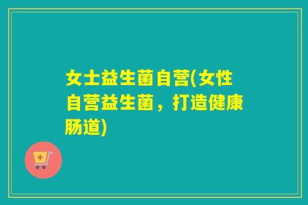 女士益生菌自营(女性自营益生菌，打造健康肠道)