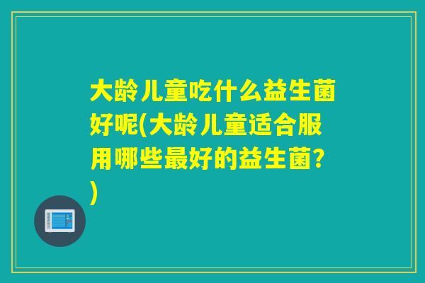 大龄儿童吃什么益生菌好呢(大龄儿童适合服用哪些好的益生菌？)