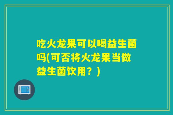 吃火龙果可以喝益生菌吗(可否将火龙果当做益生菌饮用？)