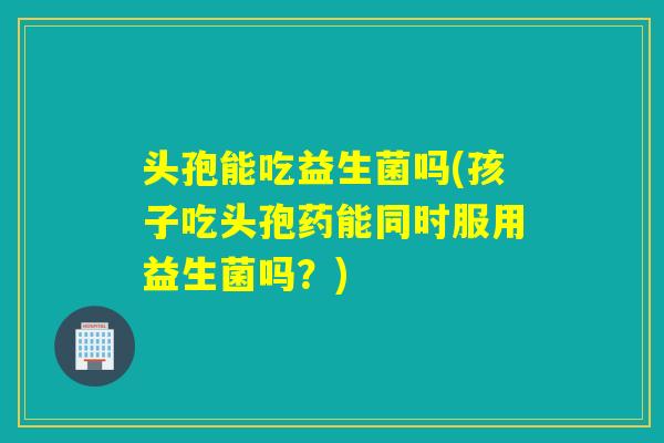 头孢能吃益生菌吗(孩子吃头孢药能同时服用益生菌吗？)