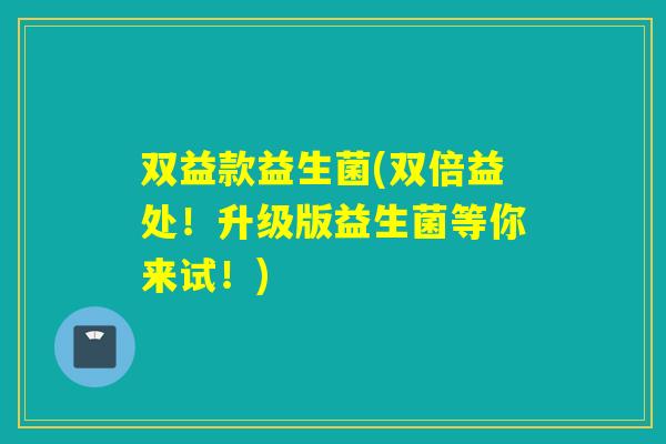 双益款益生菌(双倍益处！升级版益生菌等你来试！)