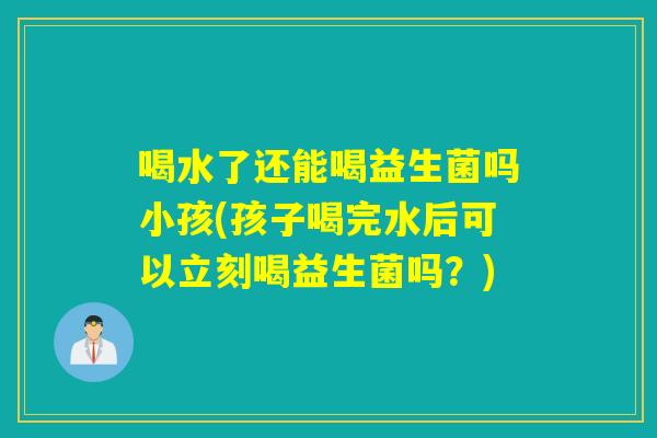 喝水了还能喝益生菌吗小孩(孩子喝完水后可以立刻喝益生菌吗？)